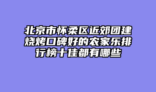 北京市怀柔区近郊团建烧烤口碑好的农家乐排行榜十佳都有哪些