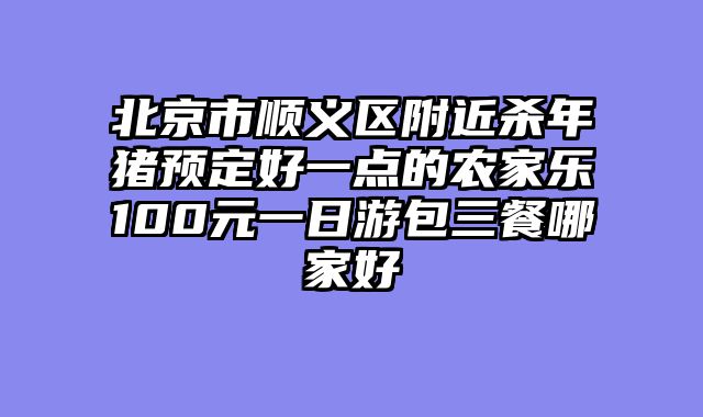 北京市顺义区附近杀年猪预定好一点的农家乐100元一日游包三餐哪家好