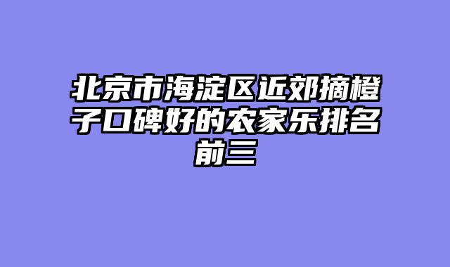 北京市海淀区近郊摘橙子口碑好的农家乐排名前三