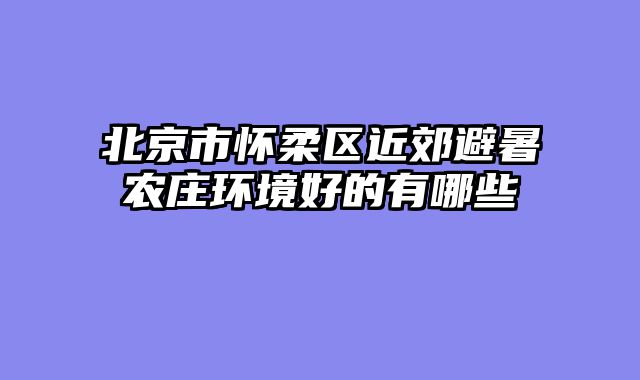 北京市怀柔区近郊避暑农庄环境好的有哪些