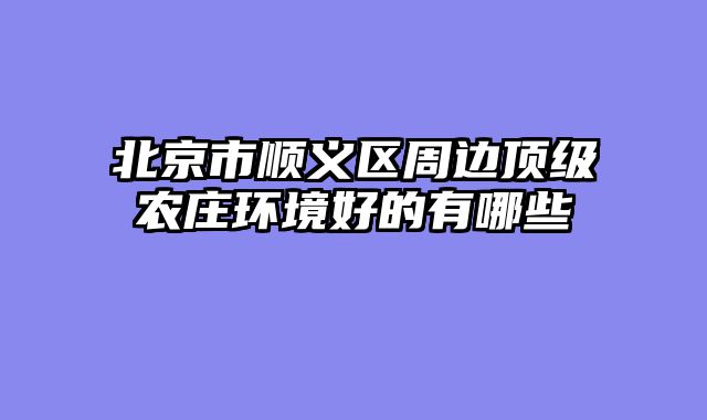北京市顺义区周边顶级农庄环境好的有哪些
