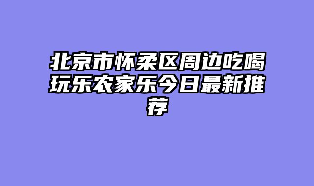 北京市怀柔区周边吃喝玩乐农家乐今日最新推荐