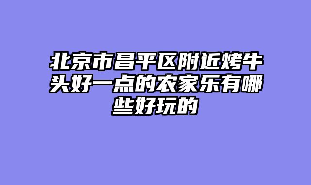 北京市昌平区附近烤牛头好一点的农家乐有哪些好玩的