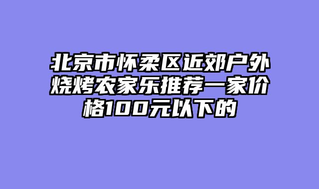 北京市怀柔区近郊户外烧烤农家乐推荐一家价格100元以下的