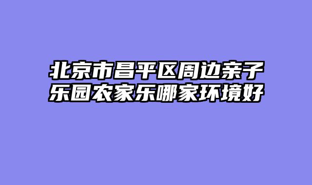 北京市昌平区周边亲子乐园农家乐哪家环境好