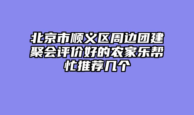 北京市顺义区周边团建聚会评价好的农家乐帮忙推荐几个