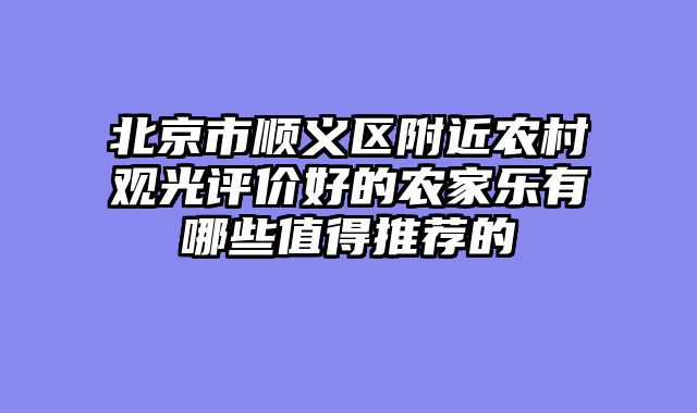 北京市顺义区附近农村观光评价好的农家乐有哪些值得推荐的