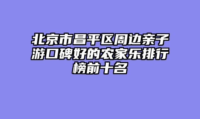 北京市昌平区周边亲子游口碑好的农家乐排行榜前十名