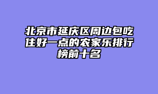 北京市延庆区周边包吃住好一点的农家乐排行榜前十名