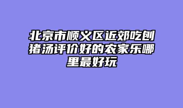 北京市顺义区近郊吃刨猪汤评价好的农家乐哪里最好玩