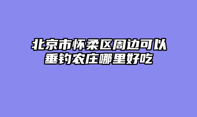 北京市怀柔区周边可以垂钓农庄哪里好吃