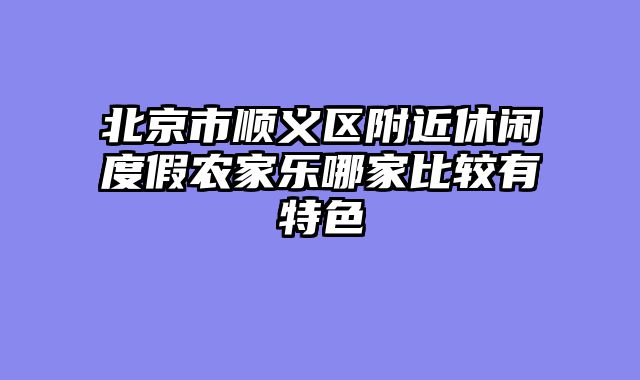 北京市顺义区附近休闲度假农家乐哪家比较有特色