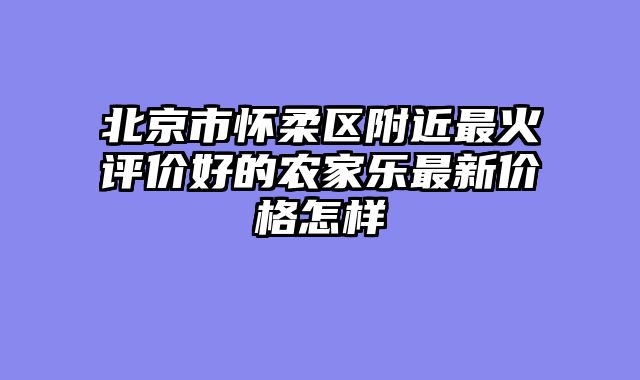 北京市怀柔区附近最火评价好的农家乐最新价格怎样