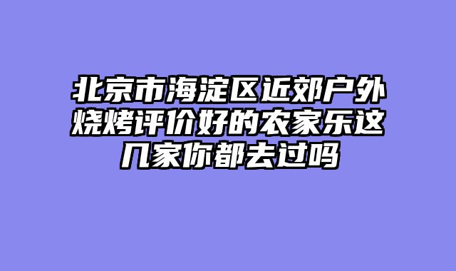 北京市海淀区近郊户外烧烤评价好的农家乐这几家你都去过吗