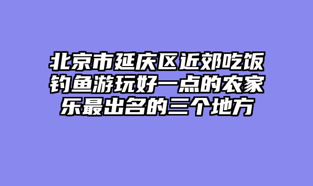 北京市延庆区近郊吃饭钓鱼游玩好一点的农家乐最出名的三个地方