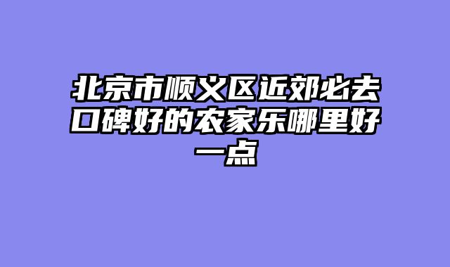 北京市顺义区近郊必去口碑好的农家乐哪里好一点
