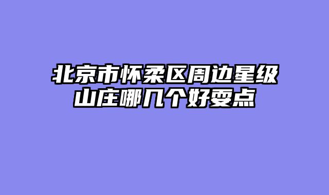 北京市怀柔区周边星级山庄哪几个好耍点