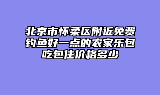 北京市怀柔区附近免费钓鱼好一点的农家乐包吃包住价格多少