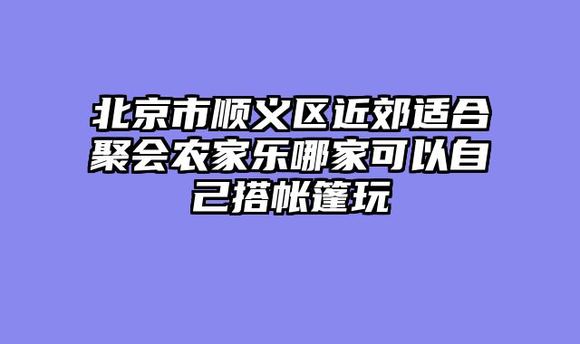 北京市顺义区近郊适合聚会农家乐哪家可以自己搭帐篷玩