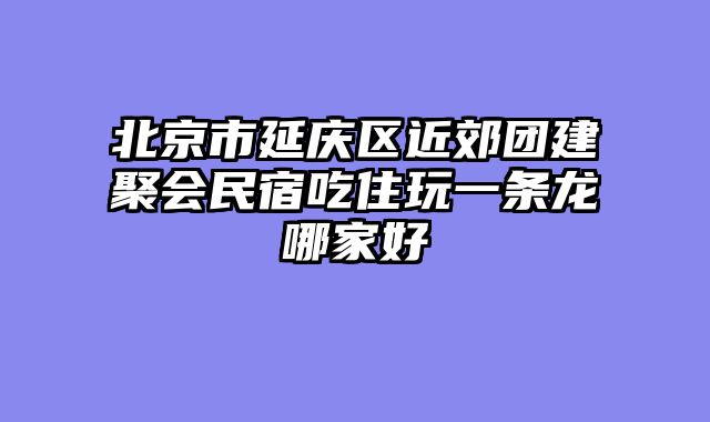 北京市延庆区近郊团建聚会民宿吃住玩一条龙哪家好