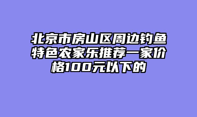 北京市房山区周边钓鱼特色农家乐推荐一家价格100元以下的