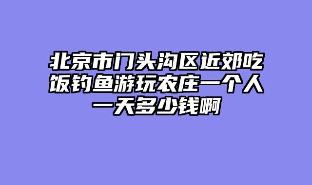 北京市门头沟区近郊吃饭钓鱼游玩农庄一个人一天多少钱啊