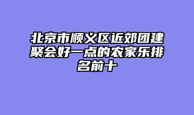 北京市顺义区近郊团建聚会好一点的农家乐排名前十