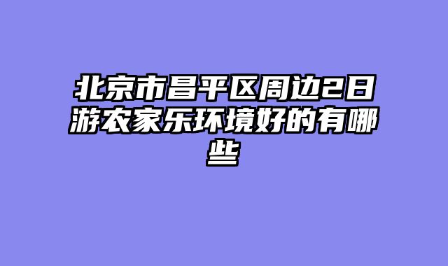 北京市昌平区周边2日游农家乐环境好的有哪些