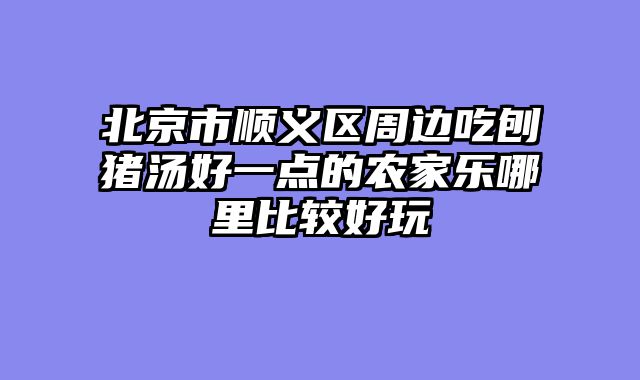 北京市顺义区周边吃刨猪汤好一点的农家乐哪里比较好玩