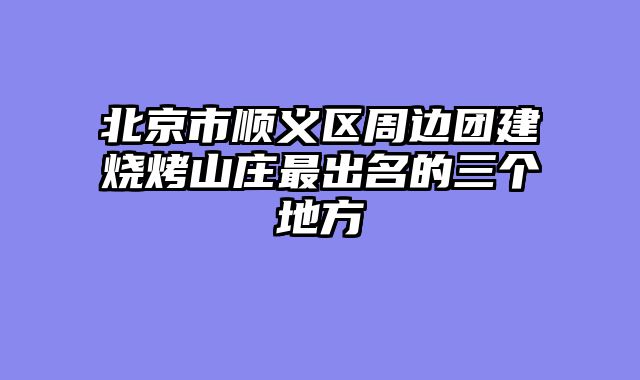 北京市顺义区周边团建烧烤山庄最出名的三个地方