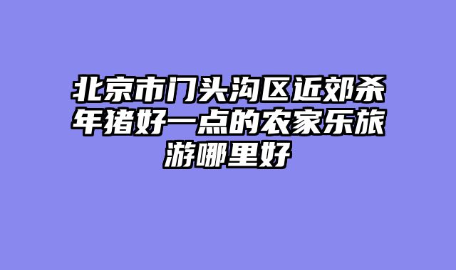 北京市门头沟区近郊杀年猪好一点的农家乐旅游哪里好