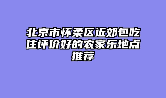 北京市怀柔区近郊包吃住评价好的农家乐地点推荐
