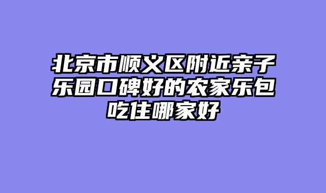 北京市顺义区附近亲子乐园口碑好的农家乐包吃住哪家好