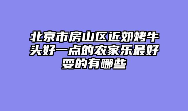 北京市房山区近郊烤牛头好一点的农家乐最好耍的有哪些
