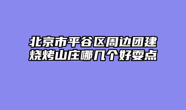 北京市平谷区周边团建烧烤山庄哪几个好耍点