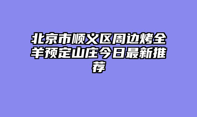 北京市顺义区周边烤全羊预定山庄今日最新推荐