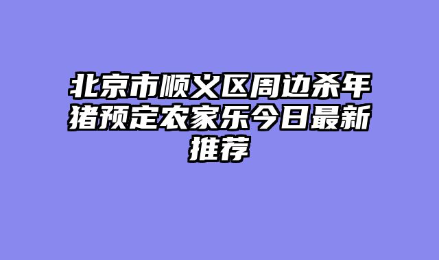 北京市顺义区周边杀年猪预定农家乐今日最新推荐