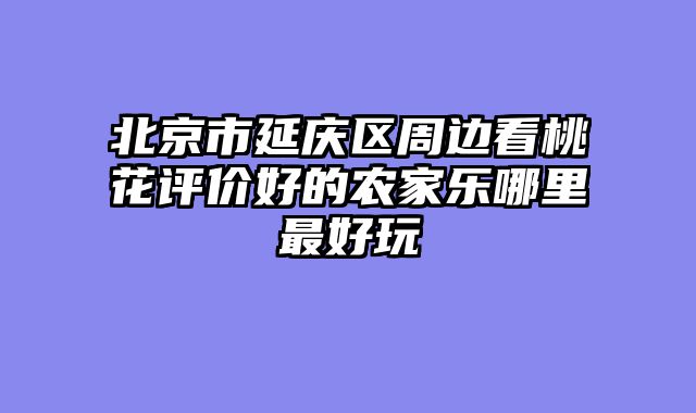 北京市延庆区周边看桃花评价好的农家乐哪里最好玩