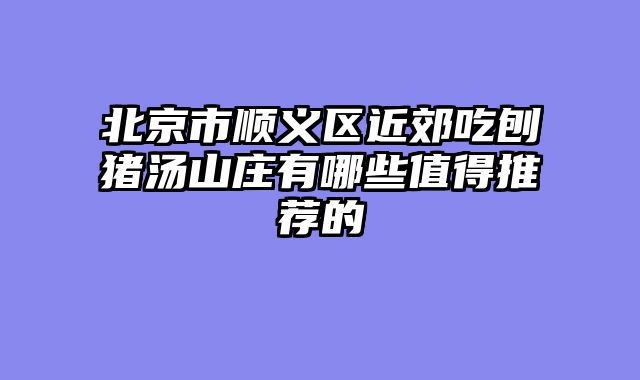 北京市顺义区近郊吃刨猪汤山庄有哪些值得推荐的