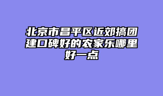 北京市昌平区近郊搞团建口碑好的农家乐哪里好一点