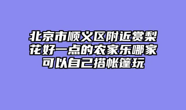 北京市顺义区附近赏梨花好一点的农家乐哪家可以自己搭帐篷玩