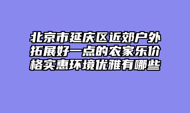 北京市延庆区近郊户外拓展好一点的农家乐价格实惠环境优雅有哪些