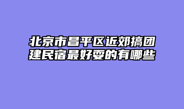 北京市昌平区近郊搞团建民宿最好耍的有哪些