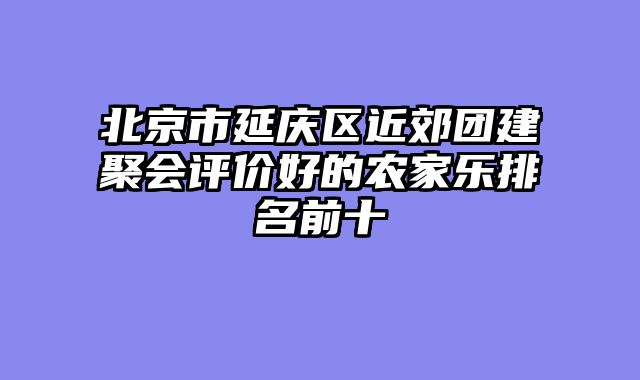 北京市延庆区近郊团建聚会评价好的农家乐排名前十