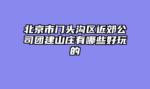 北京市门头沟区近郊公司团建山庄有哪些好玩的