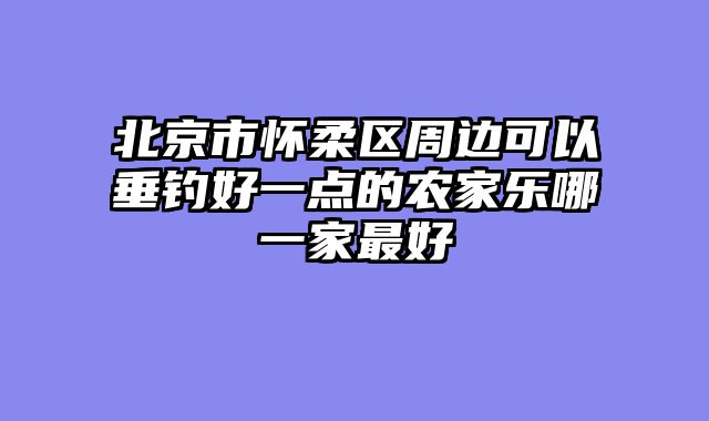 北京市怀柔区周边可以垂钓好一点的农家乐哪一家最好