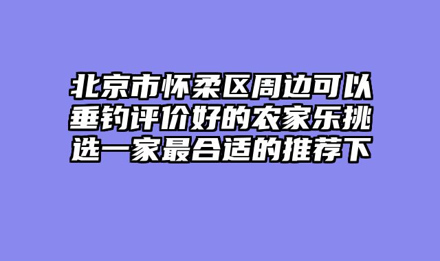 北京市怀柔区周边可以垂钓评价好的农家乐挑选一家最合适的推荐下