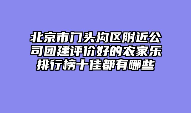 北京市门头沟区附近公司团建评价好的农家乐排行榜十佳都有哪些