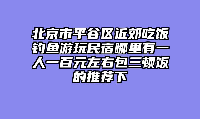 北京市平谷区近郊吃饭钓鱼游玩民宿哪里有一人一百元左右包三顿饭的推荐下