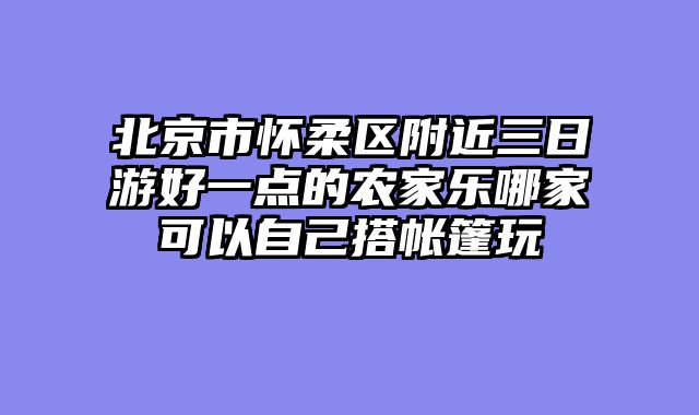 北京市怀柔区附近三日游好一点的农家乐哪家可以自己搭帐篷玩
